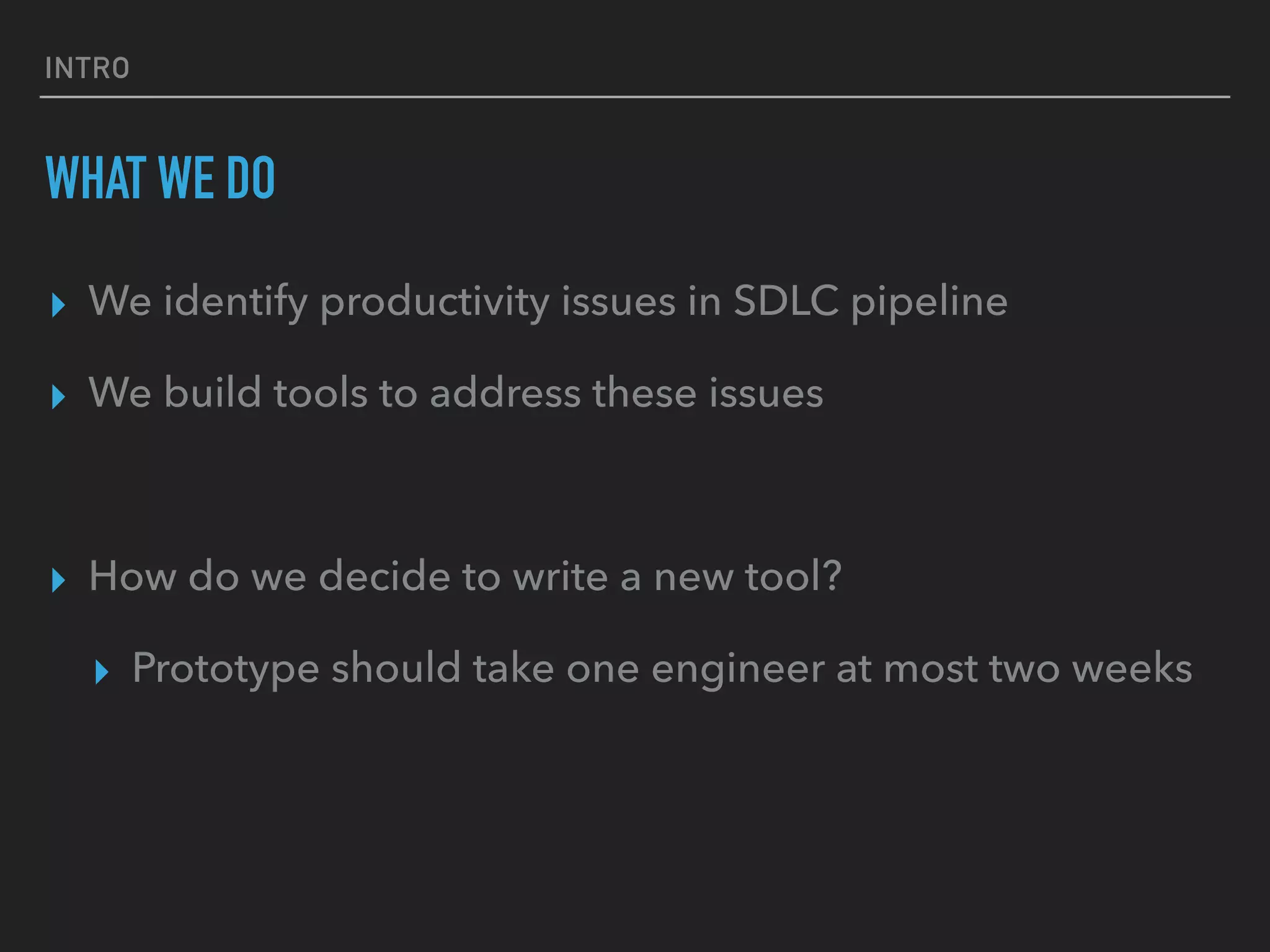 INTRO
WHAT WE DO
▸ We identify productivity issues in SDLC pipeline
▸ We build tools to address these issues
▸ How do we decide to write a new tool?
▸ Prototype should take one engineer at most two weeks
 