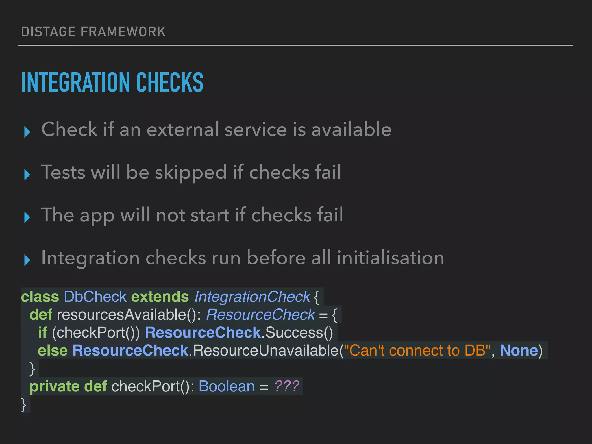 DISTAGE FRAMEWORK
INTEGRATION CHECKS
class DbCheck extends IntegrationCheck {
def resourcesAvailable(): ResourceCheck = {
if (checkPort()) ResourceCheck.Success()
else ResourceCheck.ResourceUnavailable("Can't connect to DB", None)
}
private def checkPort(): Boolean = ???
}
▸ Check if an external service is available
▸ Tests will be skipped if checks fail
▸ The app will not start if checks fail
▸ Integration checks run before all initialisation
 
