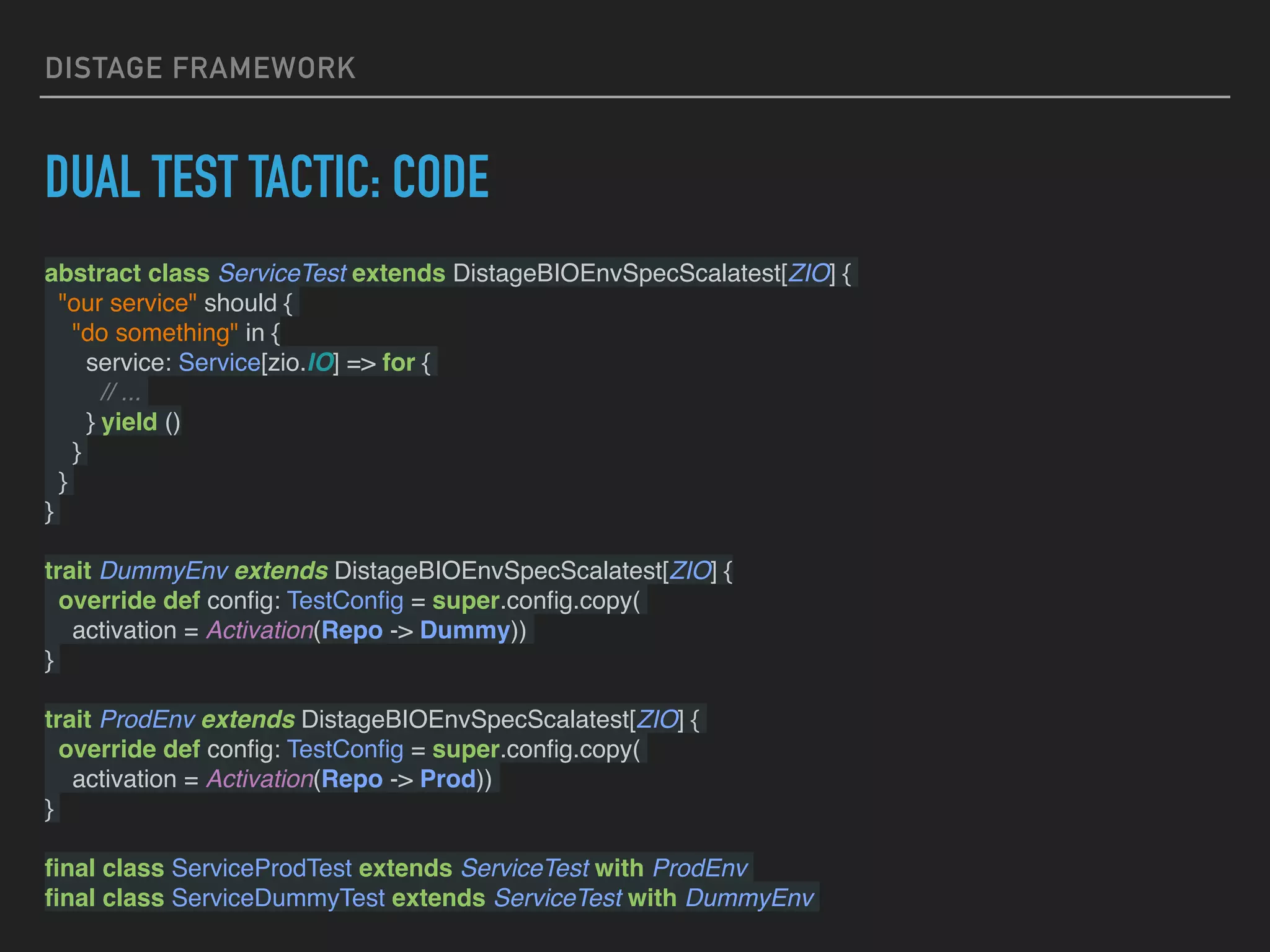 DISTAGE FRAMEWORK
DUAL TEST TACTIC: CODE
abstract class ServiceTest extends DistageBIOEnvSpecScalatest[ZIO] {
"our service" should {
"do something" in {
service: Service[zio.IO] => for {
// ...
} yield ()
}
}
}
trait DummyEnv extends DistageBIOEnvSpecScalatest[ZIO] {
override def conﬁg: TestConﬁg = super.conﬁg.copy(
activation = Activation(Repo -> Dummy))
}
trait ProdEnv extends DistageBIOEnvSpecScalatest[ZIO] {
override def conﬁg: TestConﬁg = super.conﬁg.copy(
activation = Activation(Repo -> Prod))
}
ﬁnal class ServiceProdTest extends ServiceTest with ProdEnv
ﬁnal class ServiceDummyTest extends ServiceTest with DummyEnv
 
