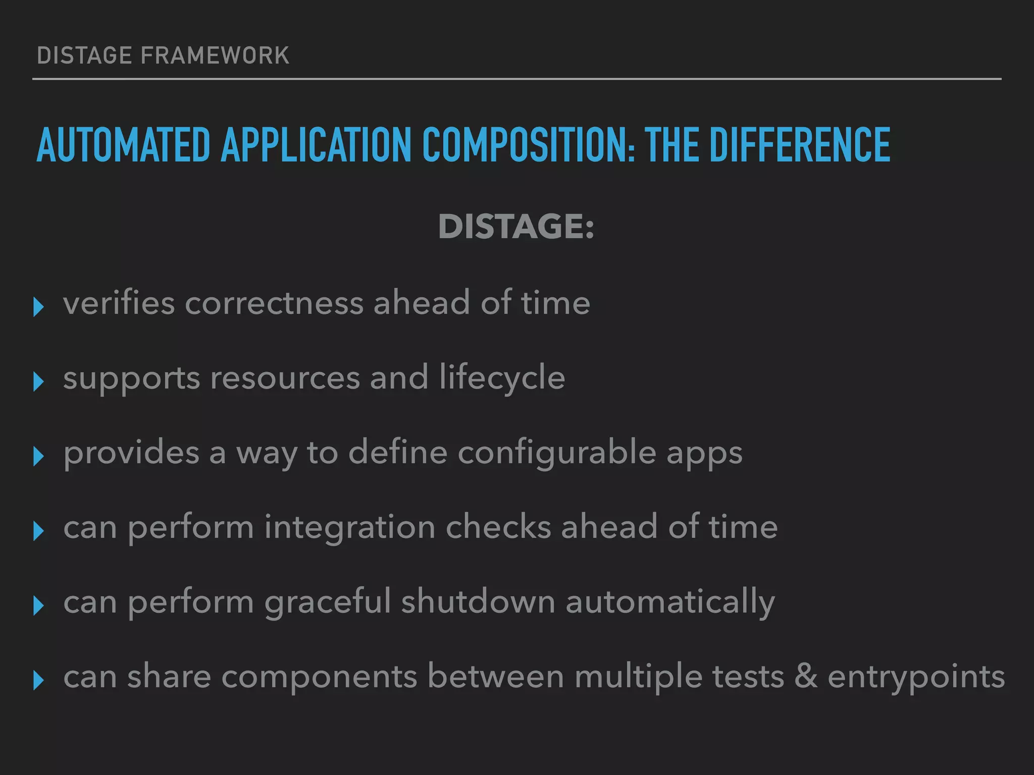 DISTAGE FRAMEWORK
AUTOMATED APPLICATION COMPOSITION: THE DIFFERENCE
▸ veriﬁes correctness ahead of time
▸ supports resources and lifecycle
▸ provides a way to deﬁne conﬁgurable apps
▸ can perform integration checks ahead of time
▸ can perform graceful shutdown automatically
▸ can share components between multiple tests & entrypoints
DISTAGE:
 