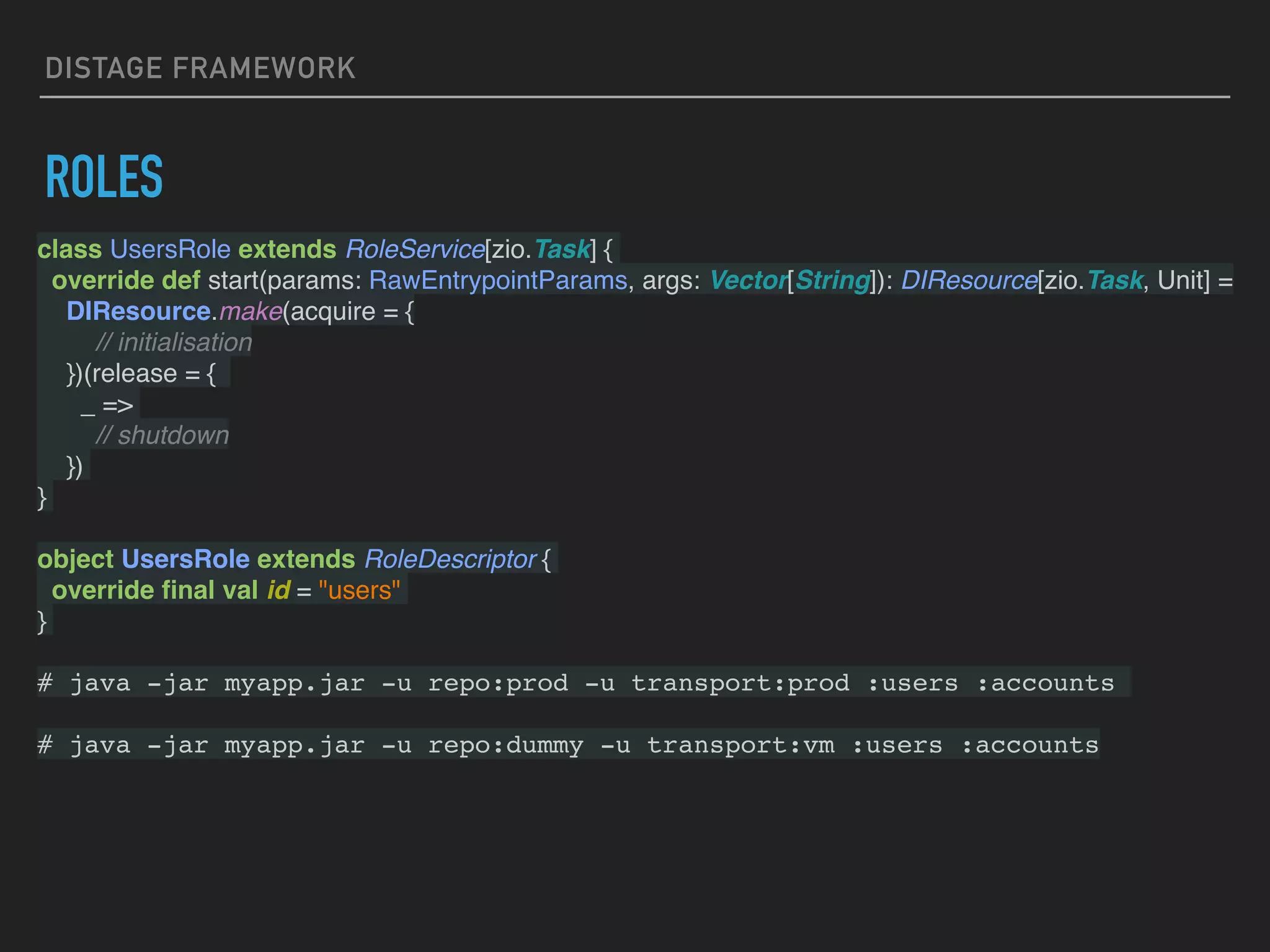 DISTAGE FRAMEWORK
ROLES
class UsersRole extends RoleService[zio.Task] {
override def start(params: RawEntrypointParams, args: Vector[String]): DIResource[zio.Task, Unit] =
DIResource.make(acquire = {
// initialisation
})(release = {
_ =>
// shutdown
})
}
object UsersRole extends RoleDescriptor {
override ﬁnal val id = "users"
}
# java -jar myapp.jar -u repo:prod -u transport:prod :users :accounts
# java -jar myapp.jar -u repo:dummy -u transport:vm :users :accounts
 