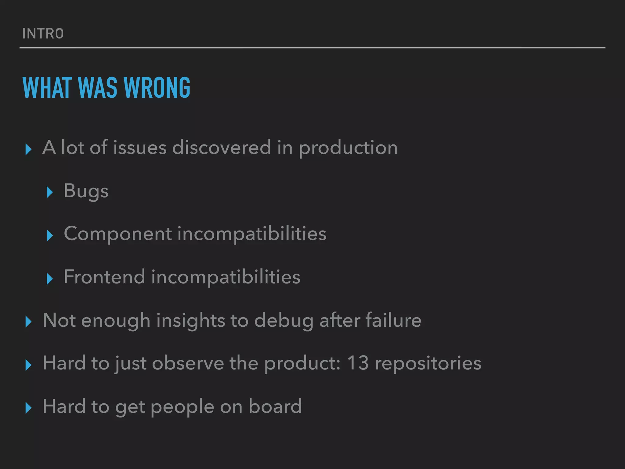 INTRO
WHAT WAS WRONG
▸ A lot of issues discovered in production
▸ Bugs
▸ Component incompatibilities
▸ Frontend incompatibilities
▸ Not enough insights to debug after failure
▸ Hard to just observe the product: 13 repositories
▸ Hard to get people on board
 