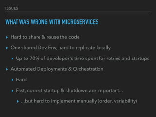 ISSUES
WHAT WAS WRONG WITH MICROSERVICES
▸ Hard to share & reuse the code
▸ One shared Dev Env, hard to replicate locally
▸ Up to 70% of developer's time spent for retries and startups
▸ Automated Deployments & Orchestration
▸ Hard
▸ Fast, correct startup & shutdown are important...
▸ ...but hard to implement manually (order, variability)
 