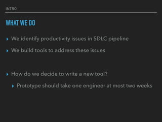 INTRO
WHAT WE DO
▸ We identify productivity issues in SDLC pipeline
▸ We build tools to address these issues
▸ How do we decide to write a new tool?
▸ Prototype should take one engineer at most two weeks
 