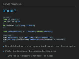 DISTAGE FRAMEWORK
RESOURCES
// library ...
class DbDriver[F[_]] {
def shutdown: F[Unit]
}
def connectToDb[F[_]: Sync]: DbDriver[F]
// …
class ProdRepository[F[_]](db: DbDriver[F]) extends Repository
// deﬁnition ...
make[Repository[F]].tagged(Repo.Prod).from[ProdRepository[F]]
make[DbDriver[F]].fromResource(DIResource.make(connectToDb)(_.shutdown))
// ...
▸ Graceful shutdown is always guaranteed, even in case of an exception
▸ Docker Containers may be expressed as resources
▸ Embedded replacement for docker-compose
 