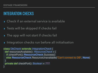 DISTAGE FRAMEWORK
INTEGRATION CHECKS
class DbCheck extends IntegrationCheck {
def resourcesAvailable(): ResourceCheck = {
if (checkPort()) ResourceCheck.Success()
else ResourceCheck.ResourceUnavailable("Can't connect to DB", None)
}
private def checkPort(): Boolean = ???
}
▸ Check if an external service is available
▸ Tests will be skipped if checks fail
▸ The app will not start if checks fail
▸ Integration checks run before all initialisation
 