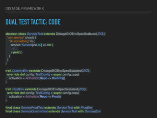 DISTAGE FRAMEWORK
DUAL TEST TACTIC: CODE
abstract class ServiceTest extends DistageBIOEnvSpecScalatest[ZIO] {
"our service" should {
"do something" in {
service: Service[zio.IO] => for {
// ...
} yield ()
}
}
}
trait DummyEnv extends DistageBIOEnvSpecScalatest[ZIO] {
override def conﬁg: TestConﬁg = super.conﬁg.copy(
activation = Activation(Repo -> Dummy))
}
trait ProdEnv extends DistageBIOEnvSpecScalatest[ZIO] {
override def conﬁg: TestConﬁg = super.conﬁg.copy(
activation = Activation(Repo -> Prod))
}
ﬁnal class ServiceProdTest extends ServiceTest with ProdEnv
ﬁnal class ServiceDummyTest extends ServiceTest with DummyEnv
 