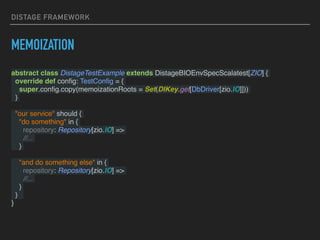DISTAGE FRAMEWORK
MEMOIZATION
abstract class DistageTestExample extends DistageBIOEnvSpecScalatest[ZIO] {
override def conﬁg: TestConﬁg = {
super.conﬁg.copy(memoizationRoots = Set(DIKey.get[DbDriver[zio.IO]]))
}
"our service" should {
"do something" in {
repository: Repository[zio.IO] =>
//...
}
"and do something else" in {
repository: Repository[zio.IO] =>
//...
}
}
}
 