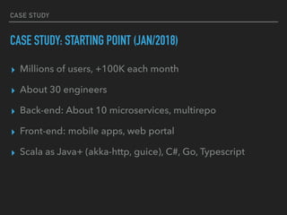 CASE STUDY
CASE STUDY: STARTING POINT (JAN/2018)
▸ Millions of users, +100K each month
▸ About 30 engineers
▸ Back-end: About 10 microservices, multirepo
▸ Front-end: mobile apps, web portal
▸ Scala as Java+ (akka-http, guice), C#, Go, Typescript
 