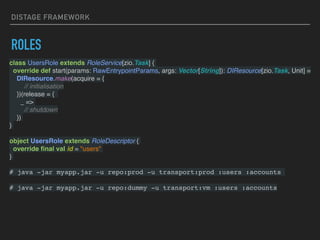 DISTAGE FRAMEWORK
ROLES
class UsersRole extends RoleService[zio.Task] {
override def start(params: RawEntrypointParams, args: Vector[String]): DIResource[zio.Task, Unit] =
DIResource.make(acquire = {
// initialisation
})(release = {
_ =>
// shutdown
})
}
object UsersRole extends RoleDescriptor {
override ﬁnal val id = "users"
}
# java -jar myapp.jar -u repo:prod -u transport:prod :users :accounts
# java -jar myapp.jar -u repo:dummy -u transport:vm :users :accounts
 