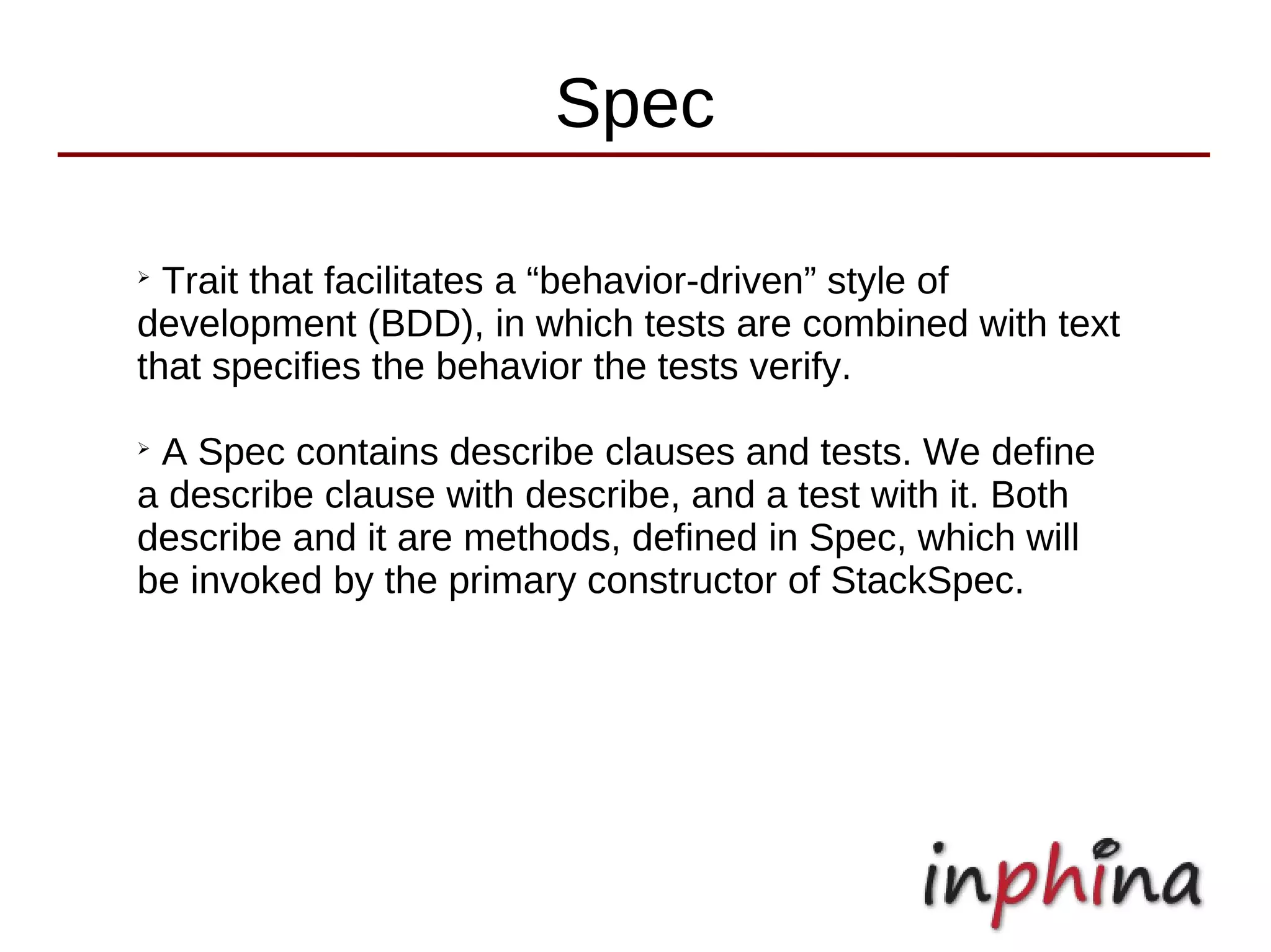 Spec

➢
  Trait that facilitates a “behavior-driven” style of
development (BDD), in which tests are combined with text
that specifies the behavior the tests verify.
➢
 A Spec contains describe clauses and tests. We define
a describe clause with describe, and a test with it. Both
describe and it are methods, defined in Spec, which will
be invoked by the primary constructor of StackSpec.
 
