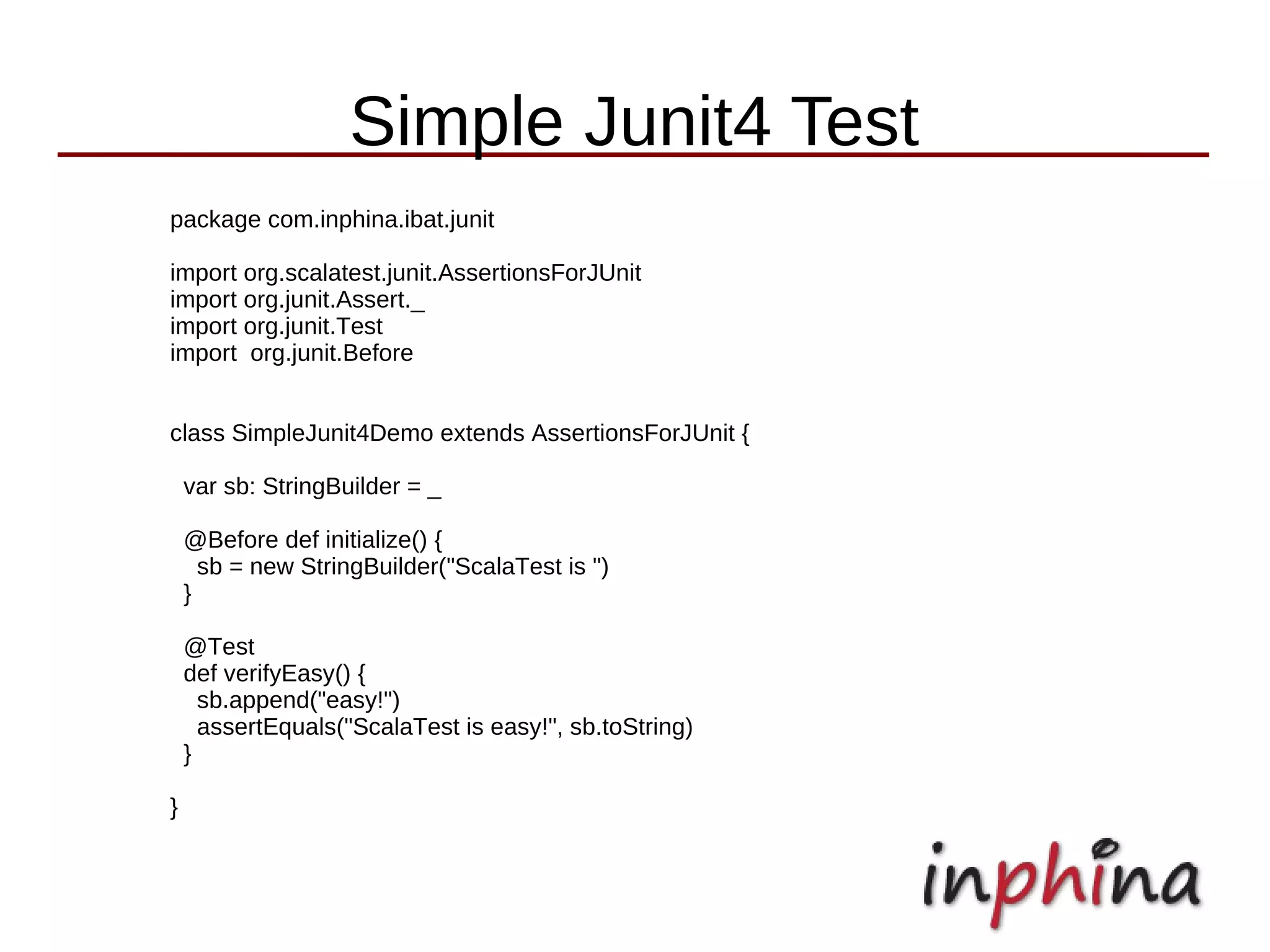 Simple Junit4 Test
package com.inphina.ibat.junit

import org.scalatest.junit.AssertionsForJUnit
import org.junit.Assert._
import org.junit.Test
import org.junit.Before


class SimpleJunit4Demo extends AssertionsForJUnit {

    var sb: StringBuilder = _

    @Before def initialize() {
      sb = new StringBuilder("ScalaTest is ")
    }

    @Test
    def verifyEasy() {
      sb.append("easy!")
      assertEquals("ScalaTest is easy!", sb.toString)
    }

}
 