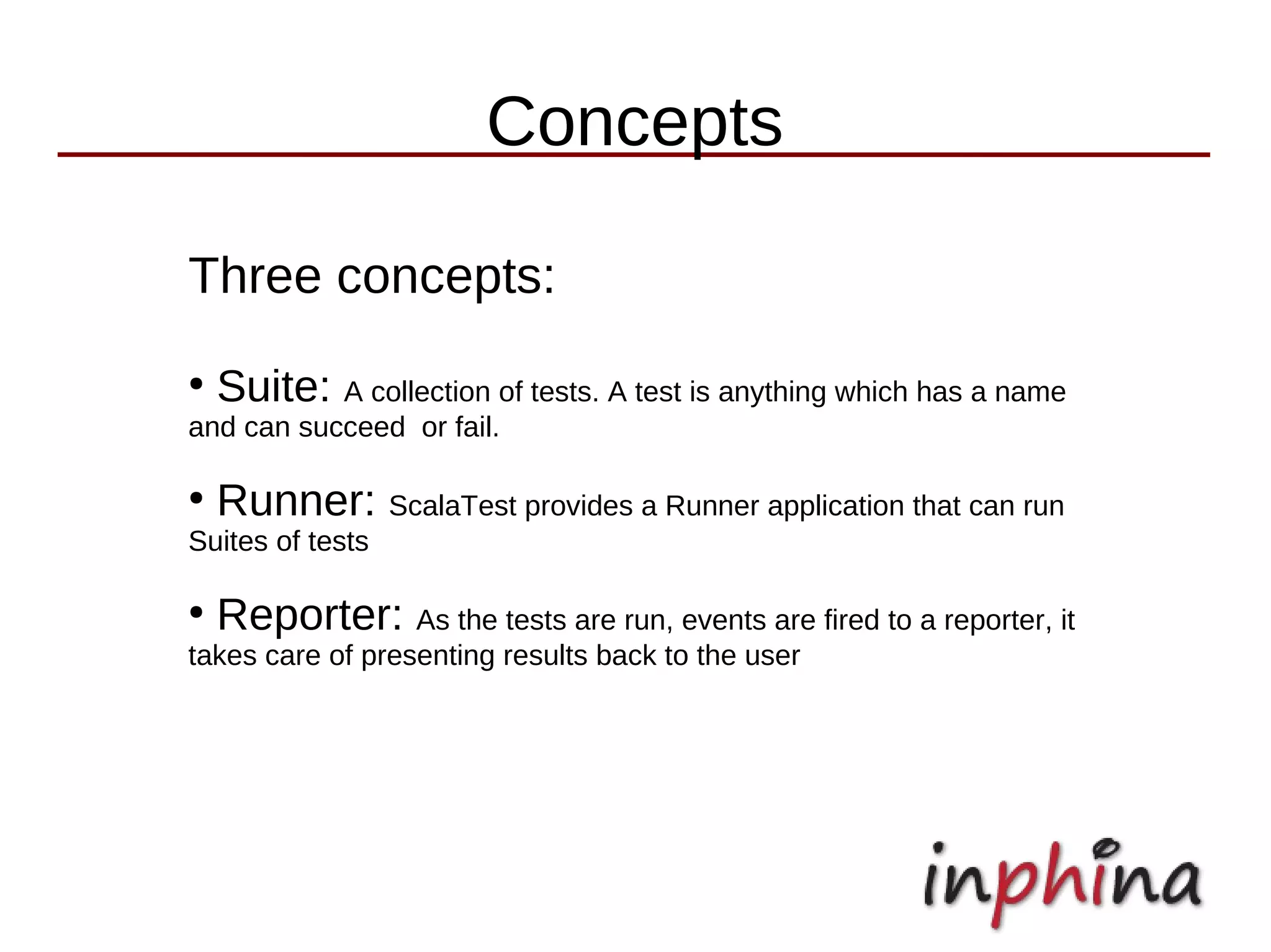 Concepts

Three concepts:
●
    Suite: A collection of tests. A test is anything which has a name
and can succeed or fail.

●
    Runner: ScalaTest provides a Runner application that can run
Suites of tests

●
    Reporter: As the tests are run, events are fired to a reporter, it
takes care of presenting results back to the user
 