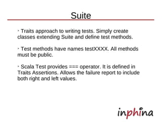 Suite
➢
  Traits approach to writing tests. Simply create
classes extending Suite and define test methods.
➢
 Test methods have names testXXXX. All methods
must be public.
➢
 Scala Test provides === operator. It is defined in
Traits Assertions. Allows the failure report to include
both right and left values.
 