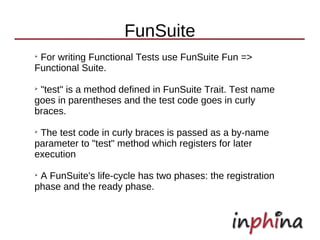 FunSuite
➢
 For writing Functional Tests use FunSuite Fun =>
Functional Suite.
➢
 "test" is a method defined in FunSuite Trait. Test name
goes in parentheses and the test code goes in curly
braces.
➢
 The test code in curly braces is passed as a by-name
parameter to "test" method which registers for later
execution
➢
 A FunSuite's life-cycle has two phases: the registration
phase and the ready phase.
 