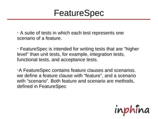 FeatureSpec
➢
 A suite of tests in which each test represents one
scenario of a feature.
➢
  FeatureSpec is intended for writing tests that are "higher
level" than unit tests, for example, integration tests,
functional tests, and acceptance tests.
➢
 A FeatureSpec contains feature clauses and scenarios.
we define a feature clause with “feature”, and a scenario
with “scenario”. Both feature and scenario are methods,
defined in FeatureSpec
 