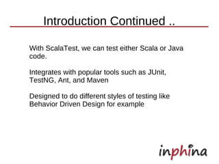 Introduction Continued ..

With ScalaTest, we can test either Scala or Java
code.

Integrates with popular tools such as JUnit,
TestNG, Ant, and Maven

Designed to do different styles of testing like
Behavior Driven Design for example
 