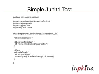 Simple Junit4 Test
package com.inphina.ibat.junit

import org.scalatest.junit.AssertionsForJUnit
import org.junit.Assert._
import org.junit.Test
import org.junit.Before


class SimpleJunit4Demo extends AssertionsForJUnit {

    var sb: StringBuilder = _

    @Before def initialize() {
      sb = new StringBuilder("ScalaTest is ")
    }

    @Test
    def verifyEasy() {
      sb.append("easy!")
      assertEquals("ScalaTest is easy!", sb.toString)
    }

}
 