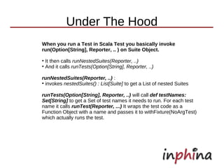 Under The Hood
When you run a Test in Scala Test you basically invoke
run(Option[String], Reporter, .. ) on Suite Object.
●
  It then calls runNestedSuites(Reporter, ..)
●
  And it calls runTests(Option[String], Reporter, ..)

runNestedSuites(Reporter, ..) :
●
  invokes nestedSuites() : List[Suite] to get a List of nested Suites

runTests(Option[String], Reporter, ..) will call def testNames:
Set[String] to get a Set of test names it needs to run. For each test
name it calls runTest(Reporter, ...) It wraps the test code as a
Function Object with a name and passes it to withFixture(NoArgTest)
which actually runs the test.
 