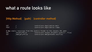 what a route looks like
[Http Method] [path] [controller method]
GET / controllers.Application.main
POST / controllers.Application.index
# Map static resources from the /public folder to the /assets URL path
GET /assets/*file controllers.Assets.at(path="/public", file)
GET /webjars/*file controllers.WebJarAssets.at(file)
 
