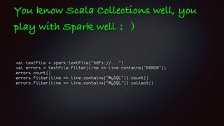 You know Scala Collections well, you
play with Spark well ；）
val textFile = spark.textFile("hdfs://...")
val errors = textFile.filter(line => line.contains("ERROR"))
errors.count()
errors.filter(line => line.contains("MySQL")).count()
errors.filter(line => line.contains("MySQL")).collect()
 