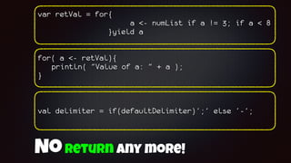 var retVal = for{
a <- numList if a != 3; if a < 8
}yield a
for( a <- retVal){
println( "Value of a: " + a );
}
val delimiter = if(defaultDelimiter)’;’ else ‘-’;
Noreturn any more!
 