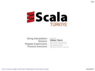 1/33




                                                                    TÜRKİYE

                                 String Interpolation               presenter
                                                                    Volkan Yazıcı
                                            Streams                 https://twitter.com/yazicivo
                                Regular Expressions                 http://vyazici.blogspot.com
                                                                    http://github.com/vy
                                 Process Execution                  http://web.itu.edu.tr/~yazicivo/




https://groups.google.com/forum/?fromgroups=#!forum/scala-turkiye                                      2013-02-07
 
