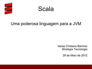 Scala

Uma poderosa linguagem para a JVM




                     Isaías Cristiano Barroso
                         Strategia Tecnologia

                         29 de Maio de 2012
 