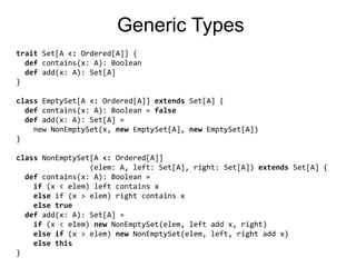 GenericTypestrait Set[A <: Ordered[A]] {def contains(x: A): Booleandef add(x: A): Set[A]}classEmptySet[A <: Ordered[A]] extends Set[A] {def contains(x: A): Boolean = falsedef add(x: A): Set[A] =    new NonEmptySet(x, newEmptySet[A], newEmptySet[A])}classNonEmptySet[A <: Ordered[A]]                (elem: A, left: Set[A], right: Set[A]) extends Set[A] {def contains(x: A): Boolean =if (x < elem) left contains xelse if (x > elem) right contains xelsetruedef add(x: A): Set[A] =if (x < elem) newNonEmptySet(elem, left add x, right)elseif (x > elem) newNonEmptySet(elem, left, right add x)elsethis}