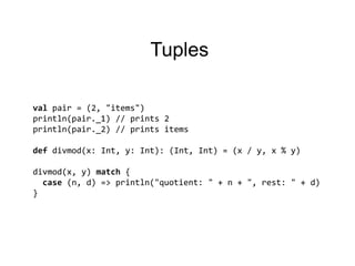 Tuplesvalpair = (2, "items")println(pair._1) // prints 2println(pair._2) // printsitemsdefdivmod(x: Int, y: Int): (Int, Int) = (x / y, x % y)divmod(x, y) match {case (n, d) => println("quotient: " + n + ", rest: " + d)}