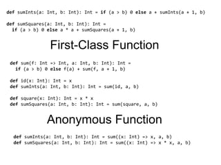defsumInts(a: Int, b: Int): Int = if (a > b) 0 else a + sumInts(a + 1, b)defsumSquares(a: Int, b: Int): Int=  if (a > b) 0 else a * a + sumSquares(a + 1, b)First-Class Functiondefsum(f: Int => Int, a: Int, b: Int): Int=  if (a > b) 0 else f(a) + sum(f, a + 1, b)defid(x: Int): Int = xdefsumInts(a: Int, b: Int): Int = sum(id, a, b)defsquare(x: Int): Int = x * xdefsumSquares(a: Int, b: Int): Int = sum(square, a, b)Anonymous FunctiondefsumInts(a: Int, b: Int): Int = sum((x: Int) => x, a, b)defsumSquares(a: Int, b: Int): Int = sum((x: Int) => x * x, a, b)