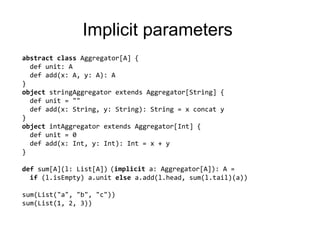 ImplicitparametersabstractclassAggregator[A] {defunit: Adefadd(x: A, y: A): A}objectstringAggregatorextendsAggregator[String] {defunit= ""defadd(x: String, y: String): String = x concaty}objectintAggregatorextendsAggregator[Int] {defunit= 0defadd(x: Int, y: Int): Int= x + y}def sum[A](l: List[A]) (a: Aggregator[A]): A =if (l.isEmpty) a.unitelsea.add(l.head, sum(l.tail)(a))sum(List("a", "b", "c"))(stringAggregator)sum(List(1, 2, 3))(intAggregator)(implicit a: Aggregator[A]): A =