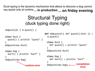 Duck typing is the dynamic mechanism that allows to discover a dog cannot say quack only at runtime... in production... on friday eveningStructural Typing(duck typing done right)doQuack(d) { d.quack() }defdoQuack(d:{ def quack():Unit }) =d.quack()classDuck { quack() { println "quack" } }doQuack(new Duck)classDuck { defquack() = println "quack" }doQuack(new Duck)class Dog { barf() { println "barf" } }doQuack(new Dog)class Dog { defbarf() = println "barf" }doQuack(new Dog)compilationerrorruntime error
