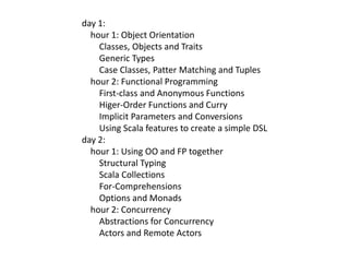 day 1:    hour 1: Object Orientation        Classes, Objects and Traits        Generic Types        Case Classes, Patter Matching and Tuples    hour 2: Functional Programming        First-class and Anonymous Functions Higer-Order Functions and Curry        Implicit Parameters and Conversions        Using Scala features to create a simple DSLday 2:    hour 1: Using OO and FP together        Structural Typing        Scala Collections        For-Comprehensions        Options and Monads    hour 2: Concurrency        Abstractions for Concurrency        Actors and Remote Actors