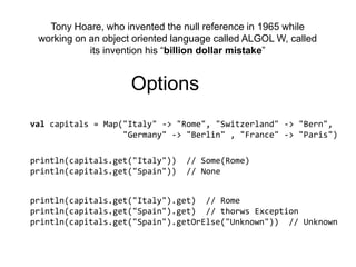 Tony Hoare, who invented the null reference in 1965 while working on an object oriented language called ALGOL W, called its invention his “billion dollar mistake”Optionsvalcapitals = Map("Italy" -> "Rome", "Switzerland" -> "Bern",                    "Germany" -> "Berlin" , "France" -> "Paris")println(capitals.get("Italy"))  // Some(Rome)println(capitals.get("Spain"))  // Noneprintln(capitals.get("Italy").get)  // Romeprintln(capitals.get("Spain").get)  // thorwsExceptionprintln(capitals.get("Spain").getOrElse("Unknown"))  // Unknown