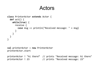 ActorsclassPrinterActorextendsActor {defact() {while(true) {  receive {casemsg=> println("Received message: " + msg)      }    } }}valprinterActor = newPrinterActorprinterActor.startprinterActor! "hi there“  // prints "Received message: hi there"printerActor ! 23          // prints "Received message: 23"