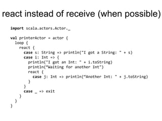 reactinstead of receive (whenpossible)importscala.actors.Actor._valprinterActor = actor {  loop {react {case s: String => println("I got a String: " + s)case i: Int => {println("I got an Int: " + i.toString)println(“Waiting for another Int")react {case j: Int=> println(“Another Int: " + j.toString)       }     }case _ => exit    }  }}