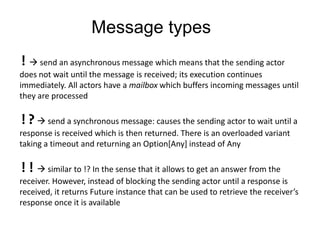 Message types! send an asynchronous message which means that the sending actor does not wait until the message is received; its execution continues immediately. All actors have a mailbox which buffers incoming messages until they are processed!? senda synchronous message: causes the sending actor to wait until a response is received which is then returned. There is an overloaded variant taking a timeout and returning an Option[Any] instead of Any!! similar to !? In the sensethatitallows to get an answer from the receiver. However, instead of blocking the sending actor until a response is received, it returns Future instance that can be used to retrieve the receiver’s response once it is available