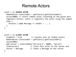 Remote Actorsactor { // SERVER ACTORRemoteActor.classLoader = getClass().getClassLoader()  alive(9000) // starts remote actor listening on the given port  register('Server, self) // registers the actor using the symbolloop {receive {case Message => sender ! ... }  }} actor { // CLIENT ACTORtrapExit= true         // listens exit of linked actorsRemoteActor.classLoader= getClass().getClassLoader()alive(9001)valserver = select(Node("127.0.0.1", 9000), 'Server) link(server)           // linksthisactor to the server one server ! Message       // sends a Message to the server}