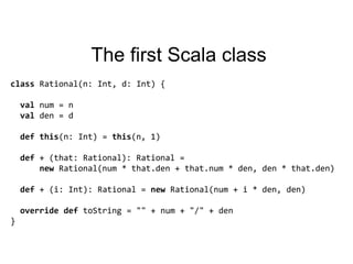 The first Scala classclass Rational(n: Int, d: Int) {valnum = nval den = ddefthis(n: Int) = this(n, 1)def + (that: Rational): Rational =new Rational(num * that.den + that.num * den, den * that.den)def + (i: Int): Rational = new Rational(num + i * den, den)overridedeftoString = "" + num + "/" + den}
