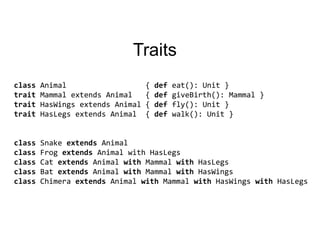 TraitsclassAnimal                  { defeat(): Unit }traitMammalextendsAnimal   { defgiveBirth(): Mammal }traitHasWingsextendsAnimal { deffly(): Unit }traitHasLegsextendsAnimal  { defwalk(): Unit }class Snake extendsAnimalclassFrogextendsAnimal with HasLegsclassCatextendsAnimalwithMammalwithHasLegsclassBatextendsAnimalwithMammalwithHasWingsclass Chimera extendsAnimalwithMammalwithHasWingswithHasLegs