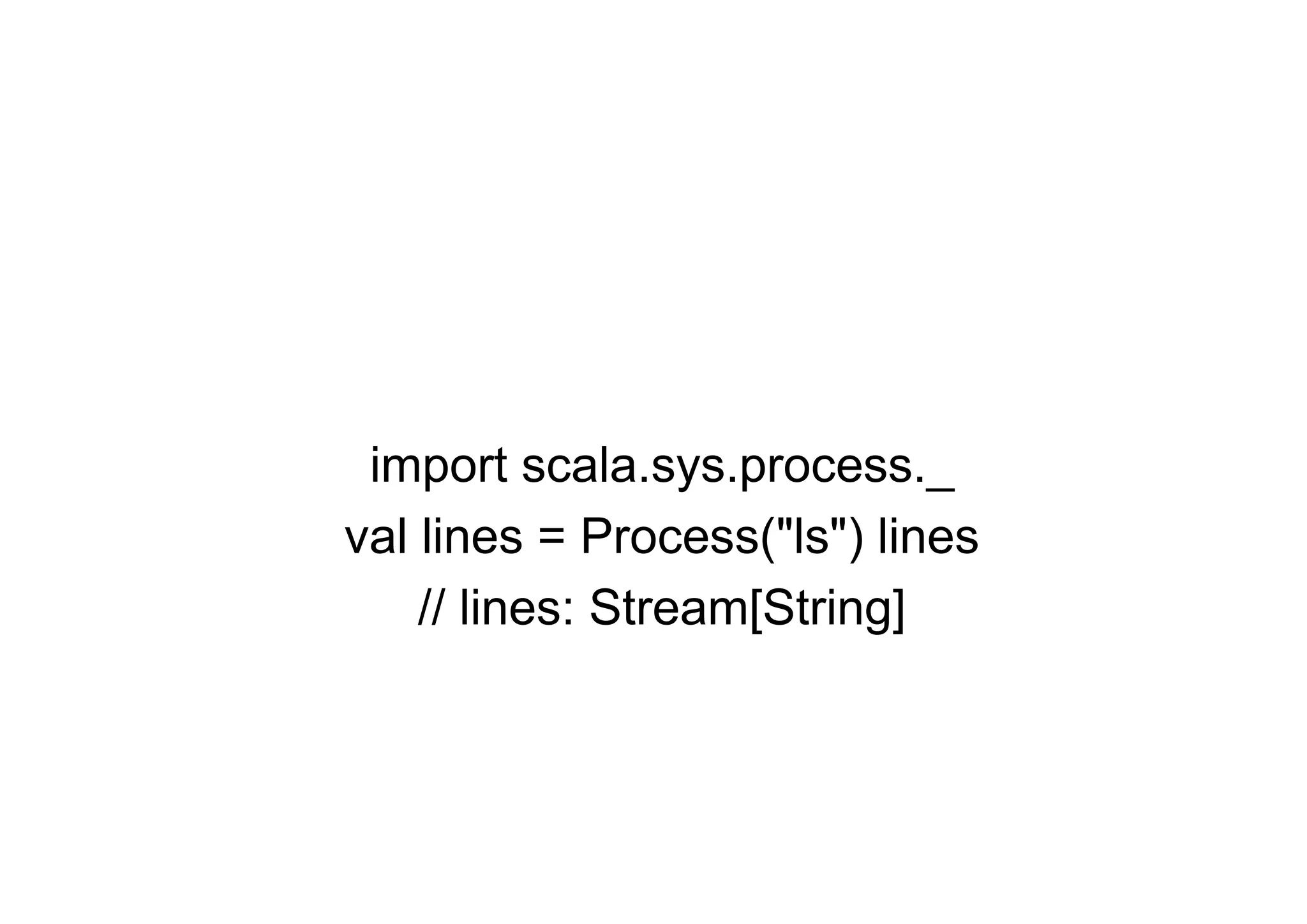 import scala.sys.process._
val lines = Process("ls") lines
    // lines: Stream[String]
 