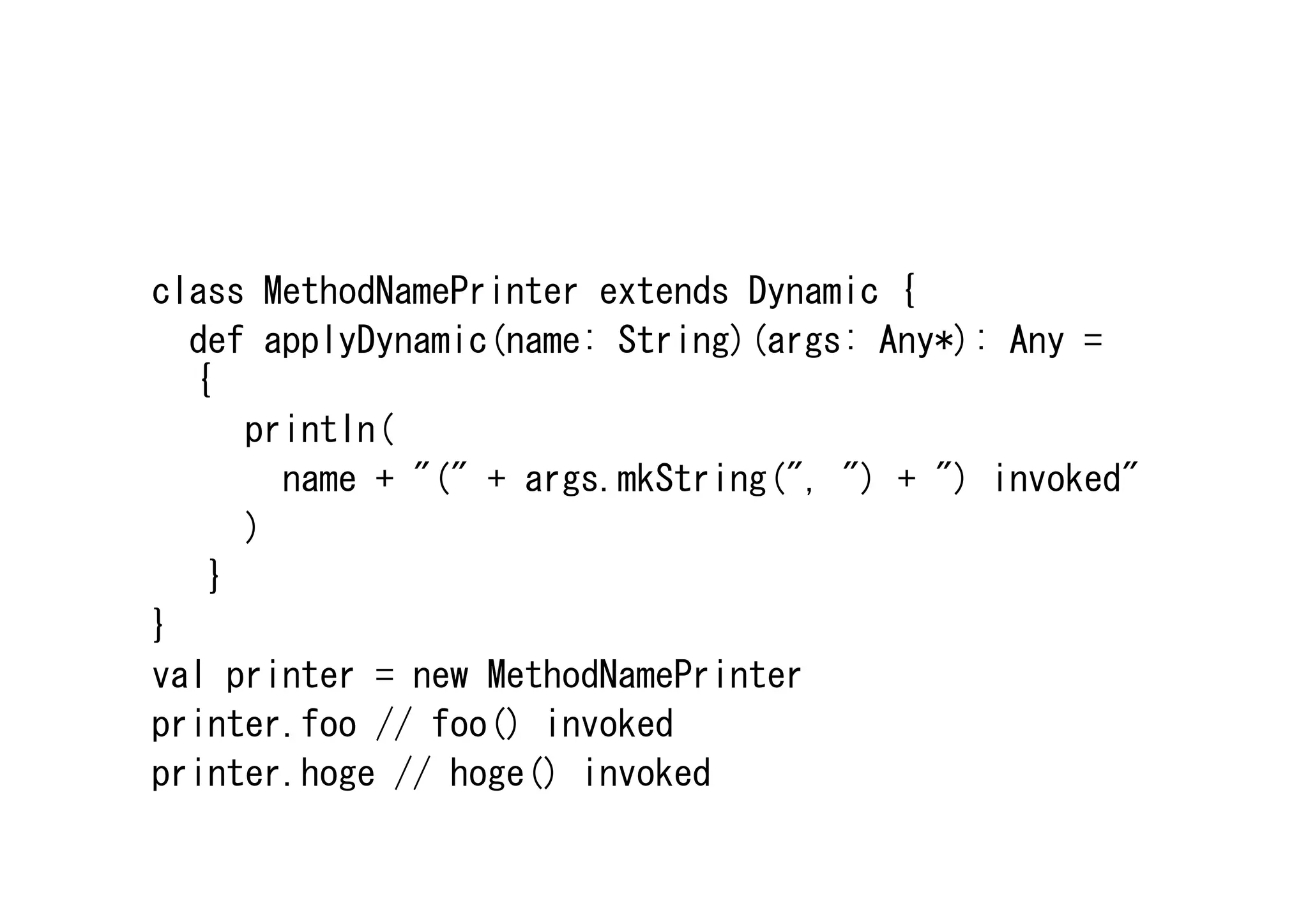 class MethodNamePrinter extends Dynamic {
  def applyDynamic(name: String)(args: Any*): Any =
  {
     println(
       name + "(" + args.mkString(", ") + ") invoked"
     )
   }
}
val printer = new MethodNamePrinter
printer.foo // foo() invoked
printer.hoge // hoge() invoked
 