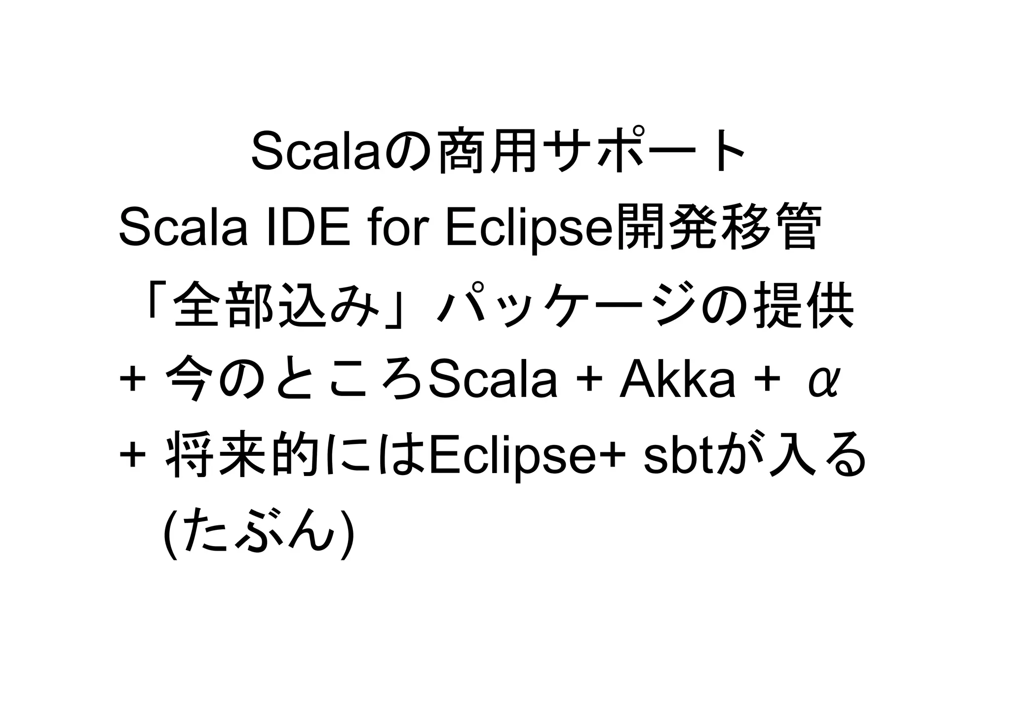 Scalaの商用サポート
Scala IDE for Eclipse開発移管
「全部込み」パッケージの提供
+ 今のところScala + Akka + α
+ 将来的にはEclipse+ sbtが入る
  (たぶん)
 