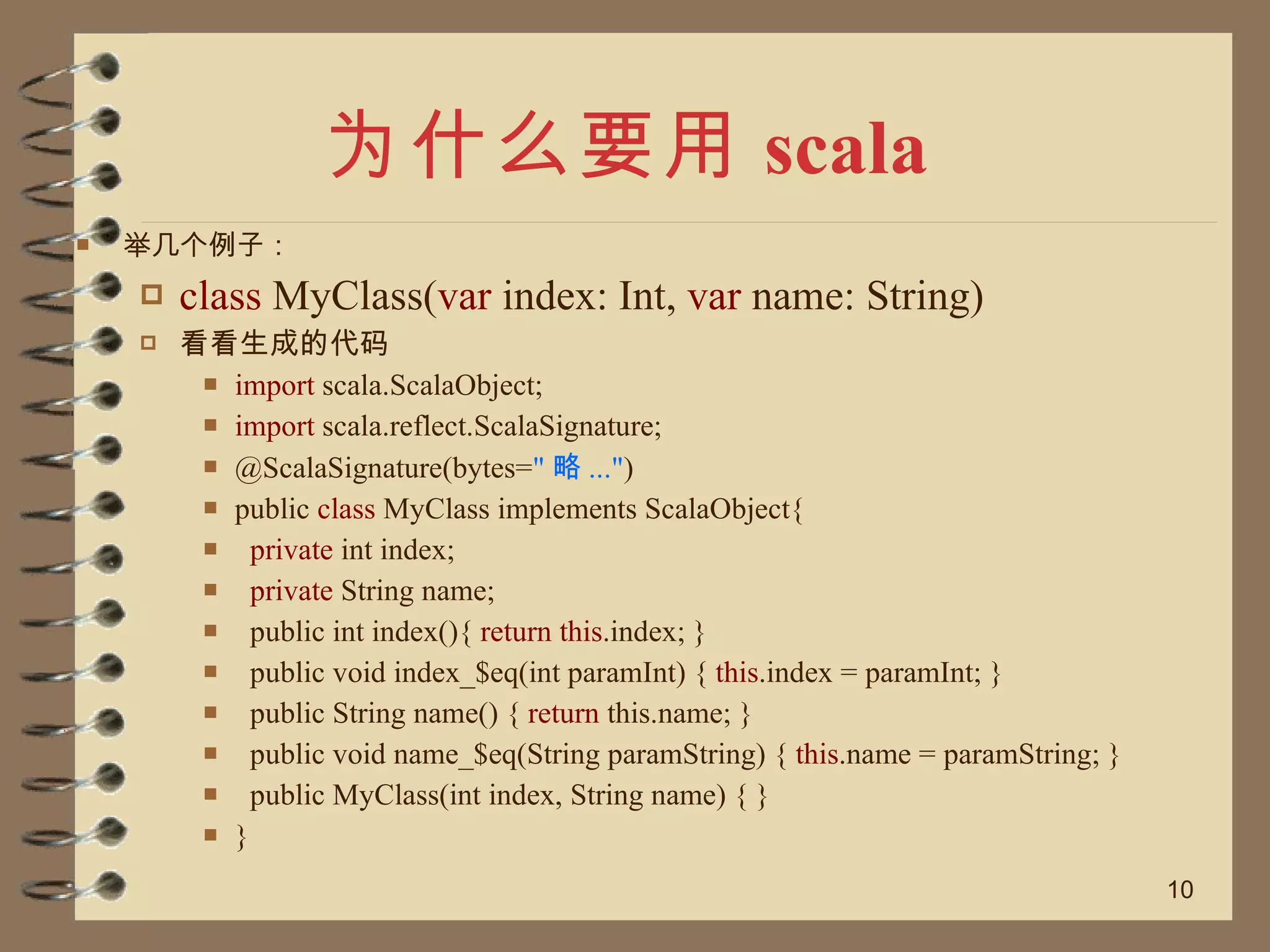 为什么要用 scala 举几个例子： class  MyClass( var  index: Int,  var  name: String) 看看生成的代码 import  scala.ScalaObject; import  scala.reflect.ScalaSignature; @ScalaSignature(bytes= " 略 ..." ) public  class  MyClass implements ScalaObject{ private  int index; private  String name; public int index(){  return this .index; }  public void index_$eq(int paramInt) {  this .index = paramInt; }  public String name() {  return  this.name; }  public void name_$eq(String paramString) {  this .name = paramString; } public MyClass(int index, String name) { } } 