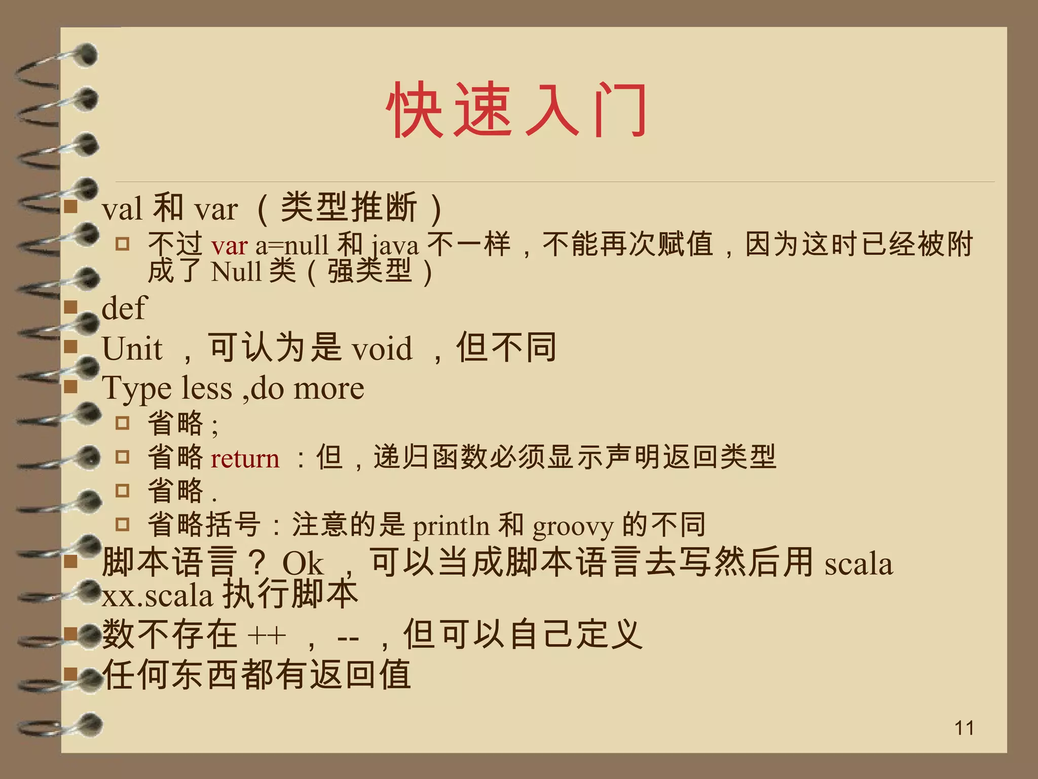 快速入门 val 和 var （类型推断） 不过 var  a=null 和 java 不一样，不能再次赋值，因为这时已经被附成了 Null 类（强类型） def Unit ，可认为是 void ，但不同 Type less ,do more 省略 ; 省略 return ：但，递归函数必须显示声明返回类型 省略 . 省略括号：注意的是 println 和 groovy 的不同 脚本语言？ Ok ，可以当成脚本语言去写然后用 scala xx.scala 执行脚本 数不存在 ++ ， -- ，但可以自己定义 任何东西都有返回值 