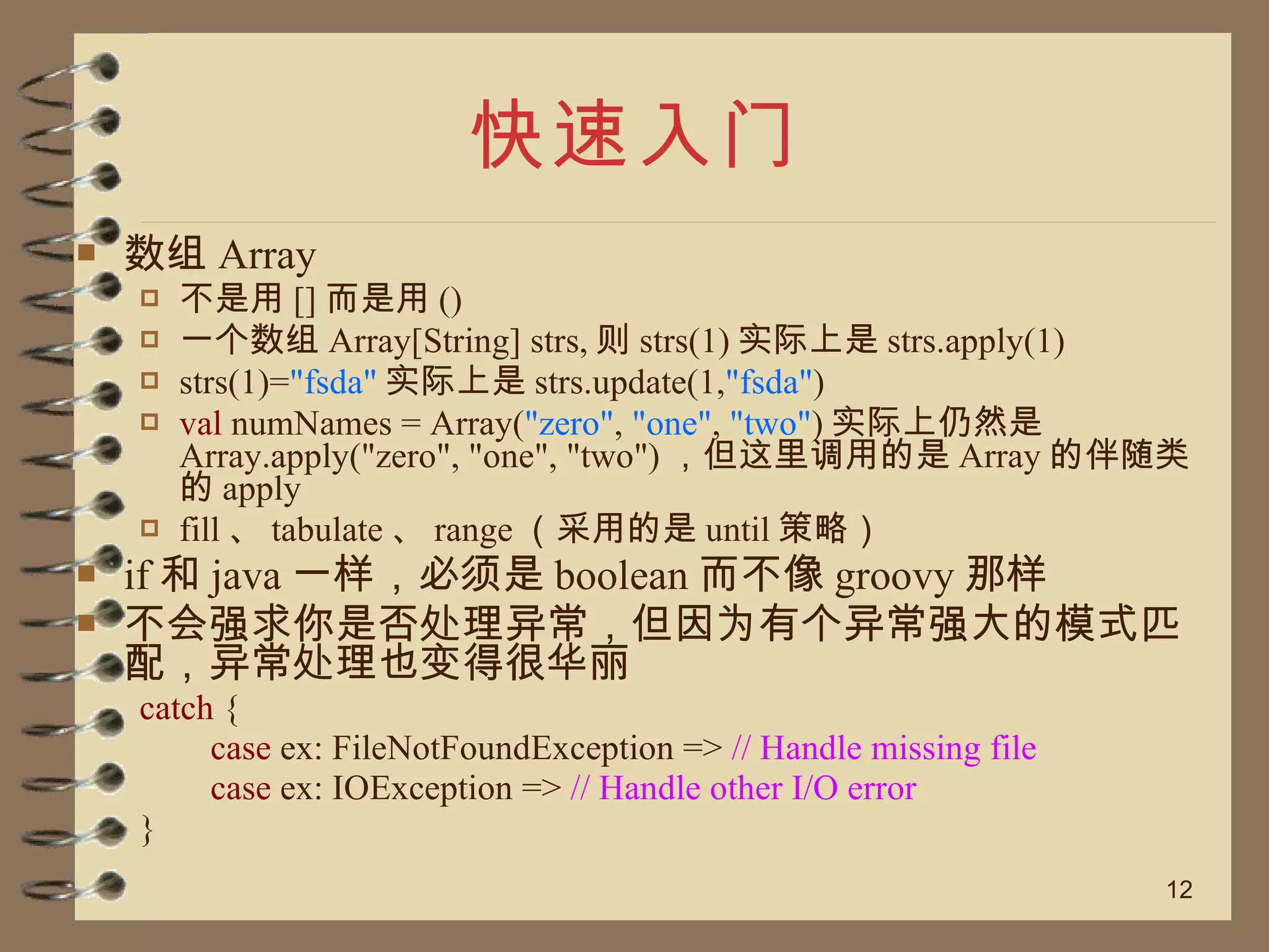 快速入门 数组 Array 不是用 [] 而是用 () 一个数组 Array[String] strs, 则 strs(1) 实际上是 strs.apply(1) strs(1)= "fsda" 实际上是 strs.update(1, "fsda" ) val  numNames = Array( "zero" ,  "one" ,  "two" ) 实际上仍然是 Array.apply("zero", "one", "two") ，但这里调用的是 Array 的伴随类的 apply fill 、 tabulate 、 range （采用的是 until 策略） if 和 java 一样，必须是 boolean 而不像 groovy 那样 不会强求你是否处理异常，但因为有个异常强大的模式匹配，异常处理也变得很华丽 catch  {  case  ex: FileNotFoundException =>   // Handle missing file   case  ex: IOException =>  // Handle other I/O error  } 