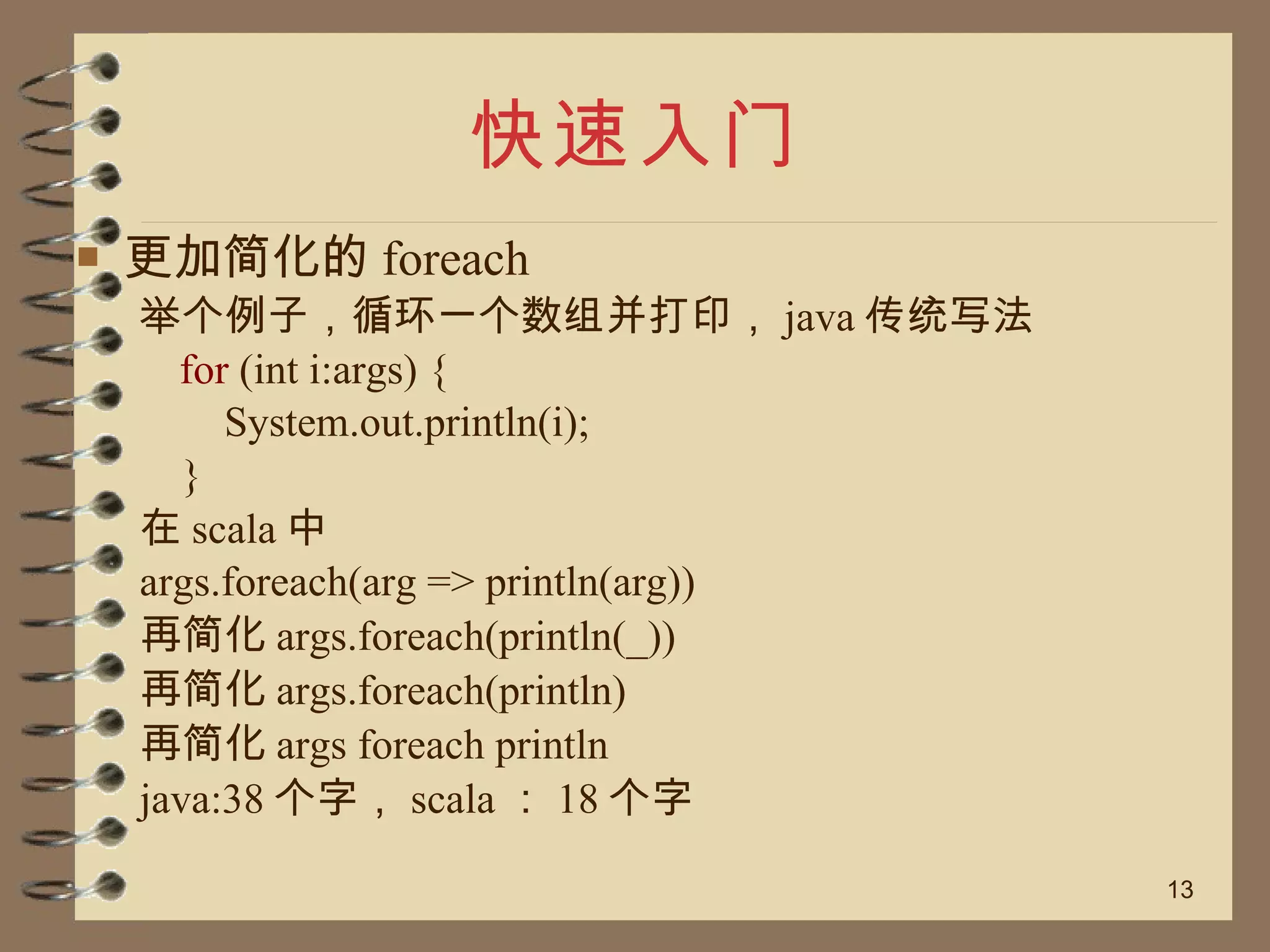 快速入门 更加简化的 foreach 举个例子，循环一个数组并打印， java 传统写法 for  (int i:args) { System.out.println(i); } 在 scala 中 args.foreach(arg => println(arg)) 再简化 args.foreach(println(_)) 再简化 args.foreach(println) 再简化 args foreach println java:38 个字， scala ： 18 个字 