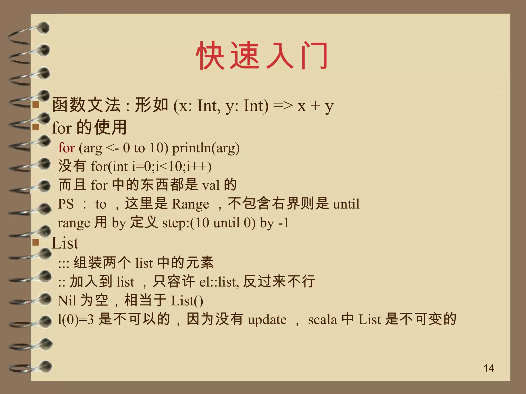 快速入门 函数文法 : 形如 (x: Int, y: Int) => x + y for 的使用 for  (arg <- 0 to 10) println(arg) 没有 for(int i=0;i<10;i++) 而且 for 中的东西都是 val 的 PS ： to ，这里是 Range ，不包含右界则是 until range 用 by 定义 step:(10 until 0) by -1 List ::: 组装两个 list 中的元素 :: 加入到 list ，只容许 el::list, 反过来不行 Nil 为空，相当于 List() l(0)=3 是不可以的，因为没有 update ， scala 中 List 是不可变的 