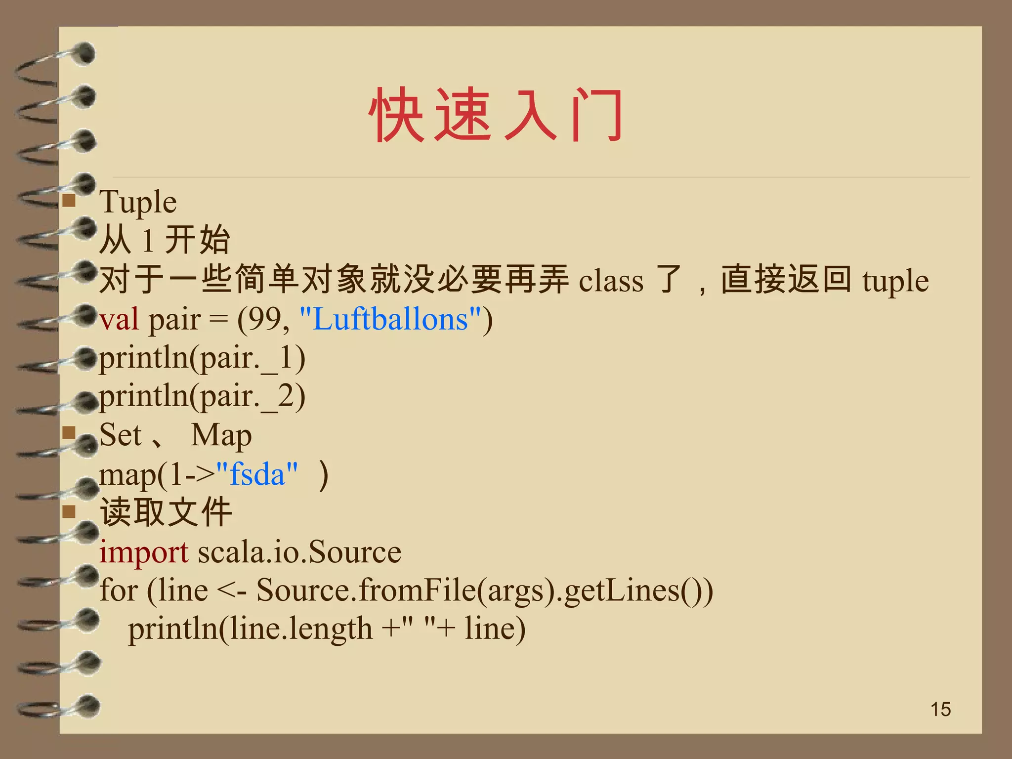 快速入门 Tuple 从 1 开始 对于一些简单对象就没必要再弄 class 了，直接返回 tuple val  pair = (99,  "Luftballons" ) println(pair._1) println(pair._2) Set 、 Map map(1-> "fsda" ） 读取文件 import  scala.io.Source for (line <- Source.fromFile(args).getLines()) println(line.length +" "+ line) 
